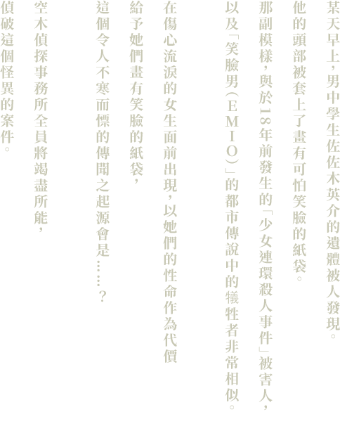 ある朝、遺体となって発見された男子中学生・佐々木英介。彼の亡骸には、不気味な笑顔が描かれた紙袋が被せられていた。その姿は、18年前に起きた「連続少女殺人事件」の被害者、そして、『笑み男（えみお）』という都市伝説の犠牲者に酷似しているという。泣いている女の子の前に現れ、その命と引き換えに笑顔の紙袋を与えるという、不気味な噂話の起源とは……？空木探偵事務所は総力をあげて、この奇怪な事件に挑むこととなった。