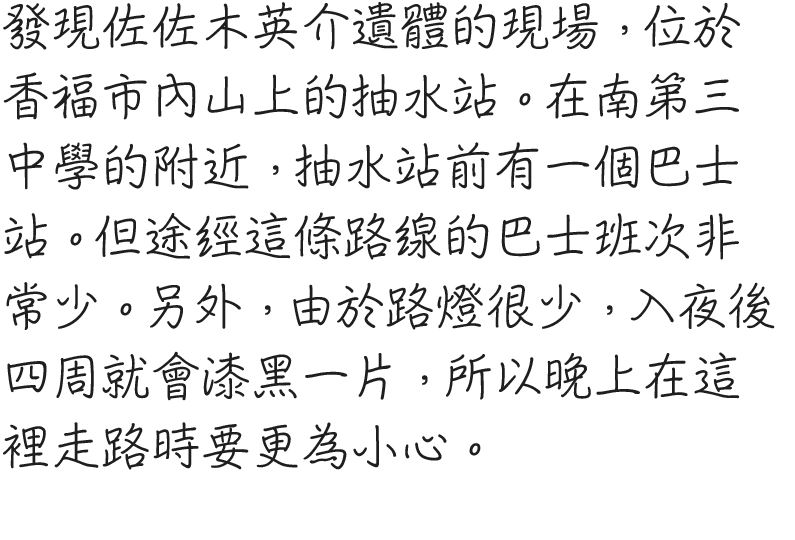 佐々木英介の遺体発見現場。香福市内の山にある、排水ポンプ場だ。位置的には南第三中学校の近くで、ポンプ場前にはバス停がある。ただしこの路線、本数が非常に少ないのが難点。街灯も少なく、夜になると辺りは真っ暗になるので夜道は注意されたし。