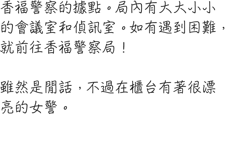 香福警察の拠点。署内には大小さまざまな会議室や取調室が用意されている。何かお困りの事があれば、香福警察署まで！余談だが、受付には素敵な婦警さんがいる。