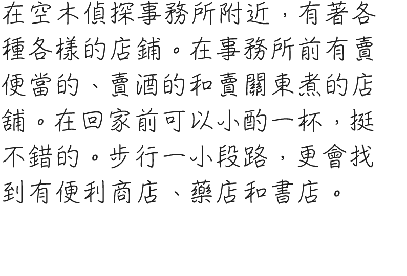 空木探偵事務所近辺には、いろいろなお店があるようだ。事務所前には弁当屋、酒屋、おでん屋がある。ちょっと一杯引っ掛けてから帰ることができそうなのが、なかなか魅力的。少し歩くと、コンビニや薬局、書店がある場所にも出られるようだ。