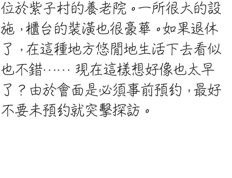 紫子村に位置する老人ホーム。かなり大きめの施設で、受付のカウンターも立派。退職したら、こういうところでのんびり過ごすのも悪くなさそう……などと思うには、少し気が早すぎるか。なお、面会をする際は事前に予約をしておく必要があるそうなので、アポなしで突撃するのはやめておいた方がいい。