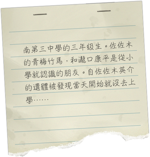 南第三中学校の三年生。佐々木英介の幼馴染で、滝口康平とは小学校からの友人。佐々木英介の遺体が発見された日から登校しなくなったそうだが……。