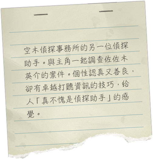 空木探偵事務所のもう一人の探偵助手。主人公と共に佐々木英介の事件の調査を行う。真面目で優しい性格だが、聞き込みの腕はさすが探偵助手といったところか。