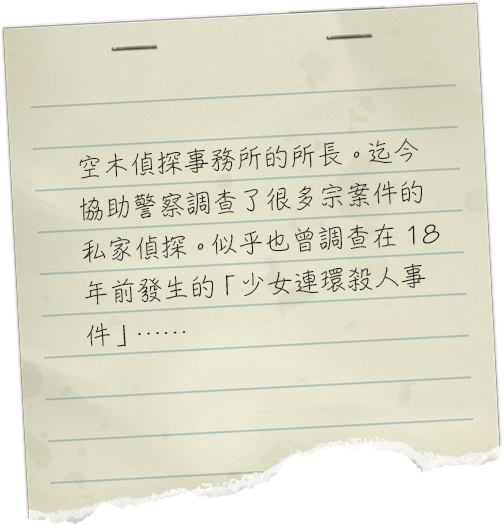 空木探偵事務所の所長。これまでにも数々の事件で警察に協力をしている私立探偵。１８年前に発生した「連続少女殺人事件」の調査も行っていたようだが……。