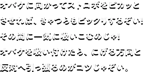 オバケに向かってストロボをピカッとさせれば、きゃつらもビックリするぞい！その間に一気に吸いこむのじゃ！オバケを吸い付けたら、逃げる方向と反対へ引っ張るのがコツじゃぞい。