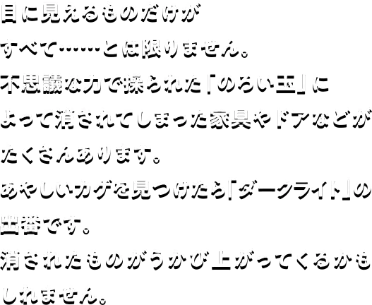 目に見えるものだけがすべて・・・・•とは限りません。不思議な力で操られた「のろい玉」によって消されてしまった家具やドアなどがたくさんあります。あやしいカゲを見つけたら「ダークライト」の出番です。消されたものがうかび上がってくるかもしれません。