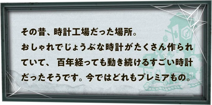 その昔、時計工場だった場所。おしゃれでじょうぶな時計がたくさん作られていて、百年経っても動き続けるすごい時計だったそうです。今ではどれもプレミアもの。