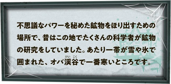 不思議なパワーを秘めた鉱物をほり出すための場所で、昔はこの地でたくさんの科学者が鉱物の研究をしていました。あたり一帯が雪や氷で囲まれた、オバ渓谷で一番寒いところです。