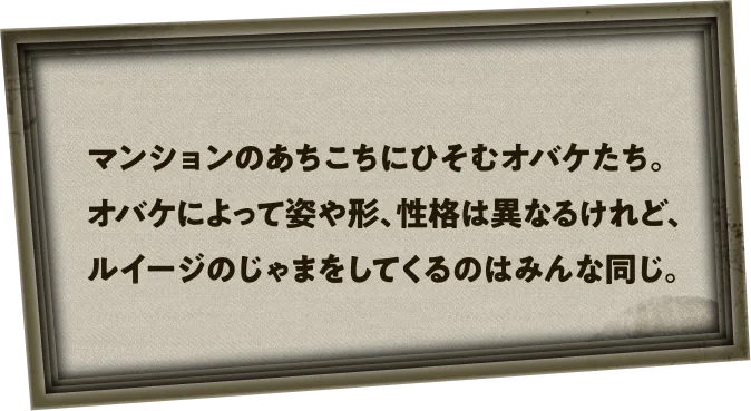 マンションのあちこちにひそむオバケたち。オバケによって姿や形、性格は異なるけれど、ルイージのじゃまをしてくるのはみんな同じ。