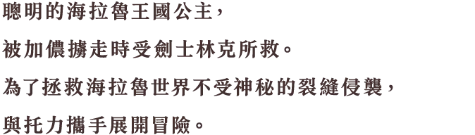 聡明なハイラル王国の姫君。ガノンに捕まっていたところを剣士のリンクに助けられる。謎の裂け目から海拉魯世界を救うため、トリィとともに冒険へと旅立つ。